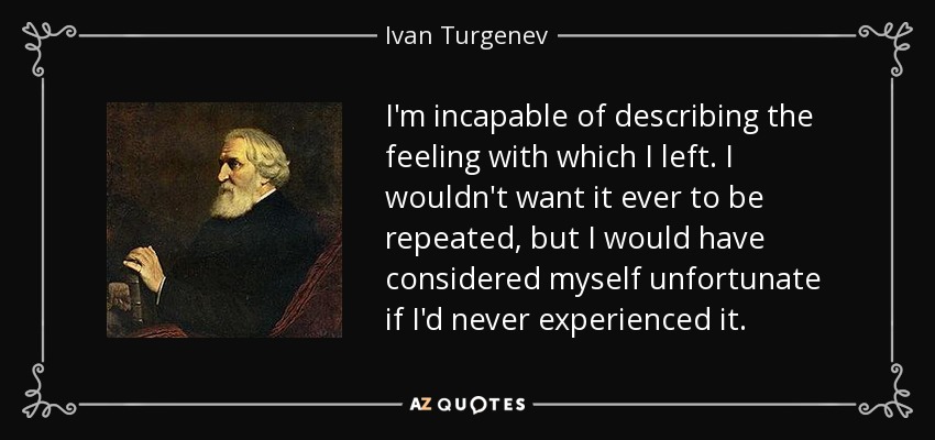 I'm incapable of describing the feeling with which I left. I wouldn't want it ever to be repeated, but I would have considered myself unfortunate if I'd never experienced it. - Ivan Turgenev