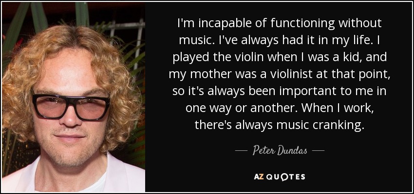 I'm incapable of functioning without music. I've always had it in my life. I played the violin when I was a kid, and my mother was a violinist at that point, so it's always been important to me in one way or another. When I work, there's always music cranking. - Peter Dundas