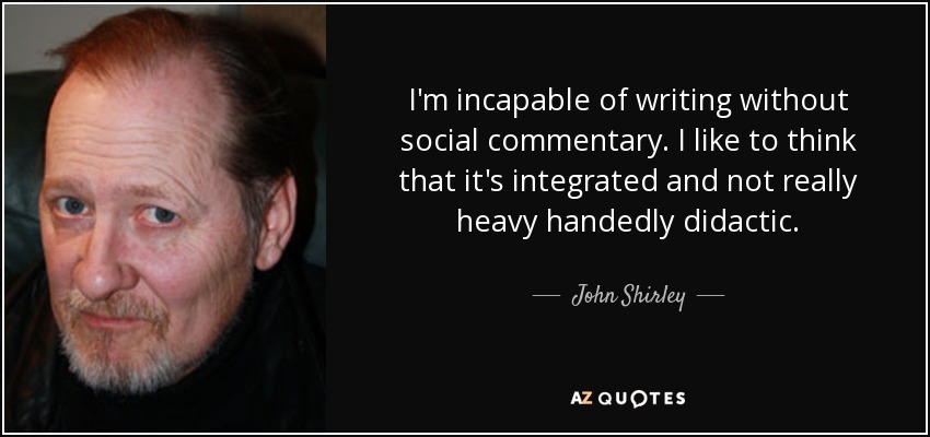 I'm incapable of writing without social commentary. I like to think that it's integrated and not really heavy handedly didactic. - John Shirley
