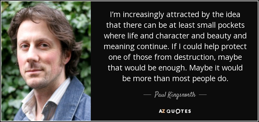 I’m increasingly attracted by the idea that there can be at least small pockets where life and character and beauty and meaning continue. If I could help protect one of those from destruction, maybe that would be enough. Maybe it would be more than most people do. - Paul Kingsnorth