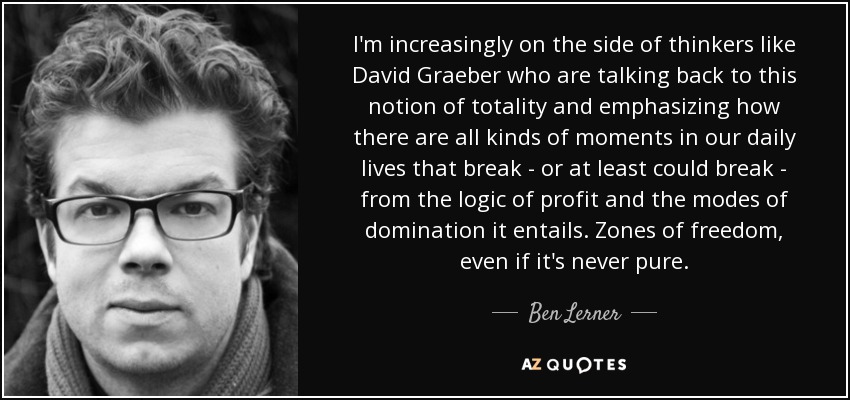 I'm increasingly on the side of thinkers like David Graeber who are talking back to this notion of totality and emphasizing how there are all kinds of moments in our daily lives that break - or at least could break - from the logic of profit and the modes of domination it entails. Zones of freedom, even if it's never pure. - Ben Lerner