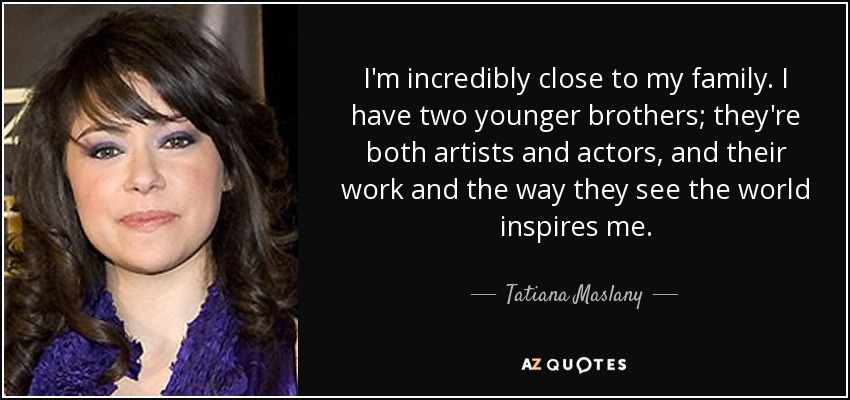 I'm incredibly close to my family. I have two younger brothers; they're both artists and actors, and their work and the way they see the world inspires me. - Tatiana Maslany