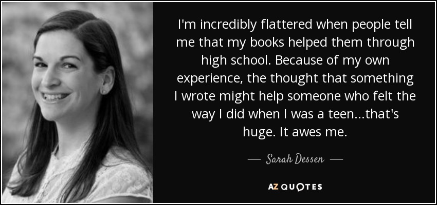 I'm incredibly flattered when people tell me that my books helped them through high school. Because of my own experience, the thought that something I wrote might help someone who felt the way I did when I was a teen...that's huge. It awes me. - Sarah Dessen