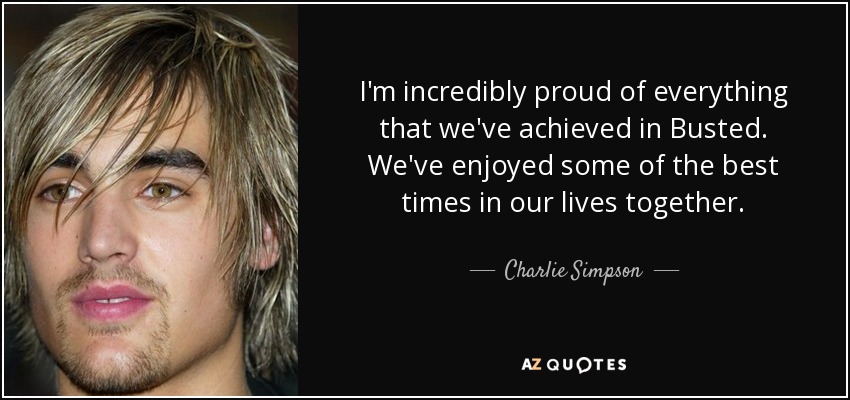 I'm incredibly proud of everything that we've achieved in Busted. We've enjoyed some of the best times in our lives together. - Charlie Simpson