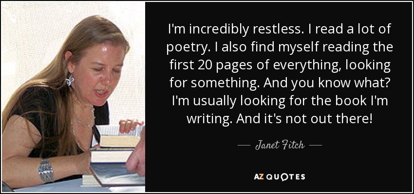 I'm incredibly restless. I read a lot of poetry. I also find myself reading the first 20 pages of everything, looking for something. And you know what? I'm usually looking for the book I'm writing. And it's not out there! - Janet Fitch
