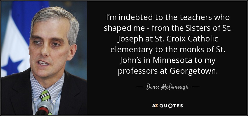 I’m indebted to the teachers who shaped me - from the Sisters of St. Joseph at St. Croix Catholic elementary to the monks of St. John’s in Minnesota to my professors at Georgetown. - Denis McDonough