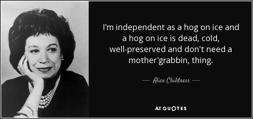 I'm independent as a hog on ice and a hog on ice is dead, cold, well-preserved and don't need a mother'grabbin, thing. - Alice Childress