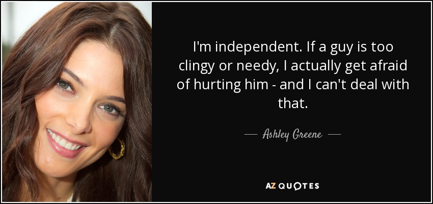 I'm independent. If a guy is too clingy or needy, I actually get afraid of hurting him - and I can't deal with that. - Ashley Greene