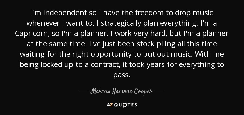 I'm independent so I have the freedom to drop music whenever I want to. I strategically plan everything. I'm a Capricorn, so I'm a planner. I work very hard, but I'm a planner at the same time. I've just been stock piling all this time waiting for the right opportunity to put out music. With me being locked up to a contract, it took years for everything to pass. - Marcus Ramone Cooper