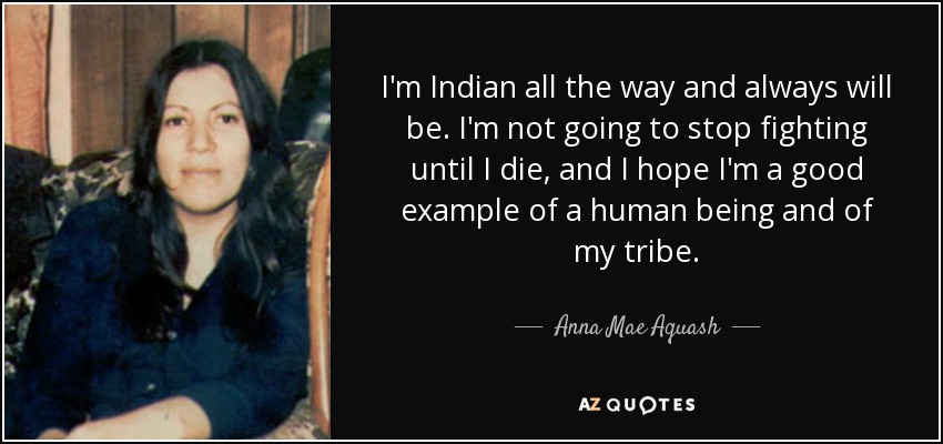 I'm Indian all the way and always will be. I'm not going to stop fighting until I die, and I hope I'm a good example of a human being and of my tribe. - Anna Mae Aquash