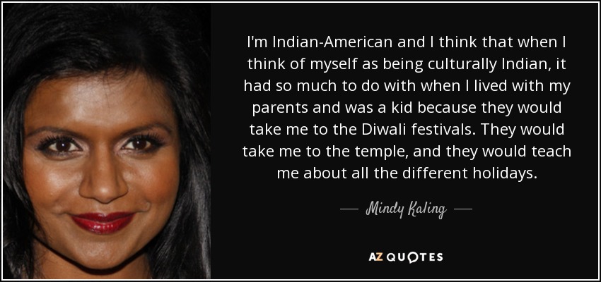 I'm Indian-American and I think that when I think of myself as being culturally Indian, it had so much to do with when I lived with my parents and was a kid because they would take me to the Diwali festivals. They would take me to the temple, and they would teach me about all the different holidays. - Mindy Kaling