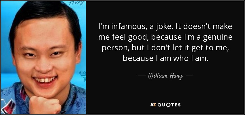 I'm infamous, a joke. It doesn't make me feel good, because I'm a genuine person, but I don't let it get to me, because I am who I am. - William Hung