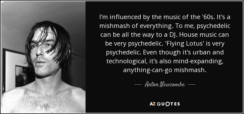 I'm influenced by the music of the '60s. It's a mishmash of everything. To me, psychedelic can be all the way to a DJ. House music can be very psychedelic. 'Flying Lotus' is very psychedelic. Even though it's urban and technological, it's also mind-expanding, anything-can-go mishmash. - Anton Newcombe