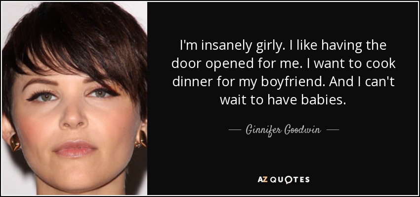 I'm insanely girly. I like having the door opened for me. I want to cook dinner for my boyfriend. And I can't wait to have babies. - Ginnifer Goodwin