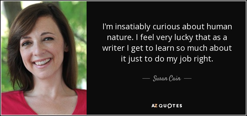 I'm insatiably curious about human nature. I feel very lucky that as a writer I get to learn so much about it just to do my job right. - Susan Cain