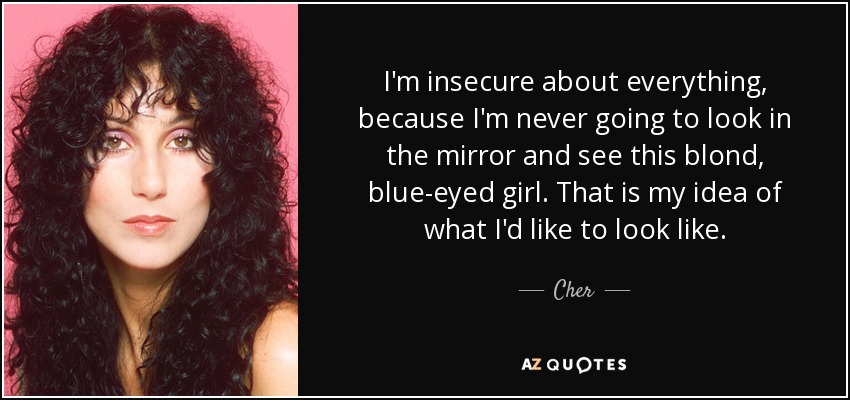 I'm insecure about everything, because I'm never going to look in the mirror and see this blond, blue-eyed girl. That is my idea of what I'd like to look like. - Cher