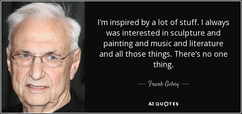 I'm inspired by a lot of stuff. I always was interested in sculpture and painting and music and literature and all those things. There's no one thing. - Frank Gehry