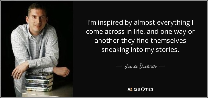 I'm inspired by almost everything I come across in life, and one way or another they find themselves sneaking into my stories. - James Dashner
