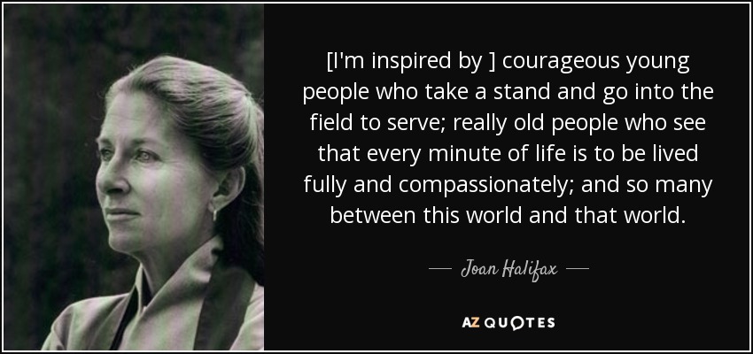 [I'm inspired by ] courageous young people who take a stand and go into the field to serve; really old people who see that every minute of life is to be lived fully and compassionately; and so many between this world and that world. - Joan Halifax