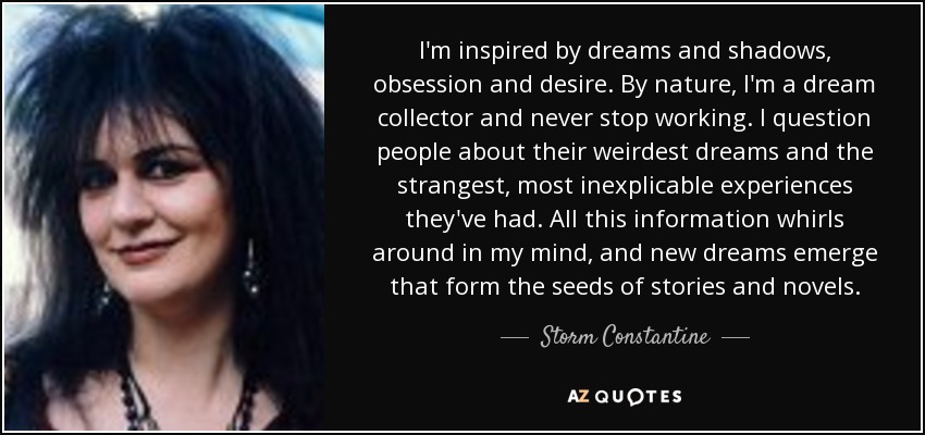 I'm inspired by dreams and shadows, obsession and desire. By nature, I'm a dream collector and never stop working. I question people about their weirdest dreams and the strangest, most inexplicable experiences they've had. All this information whirls around in my mind, and new dreams emerge that form the seeds of stories and novels. - Storm Constantine