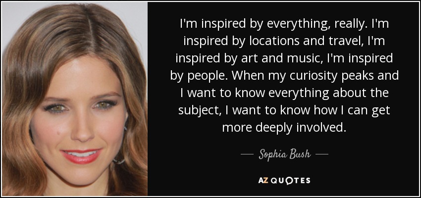 I'm inspired by everything, really. I'm inspired by locations and travel, I'm inspired by art and music, I'm inspired by people. When my curiosity peaks and I want to know everything about the subject, I want to know how I can get more deeply involved. - Sophia Bush