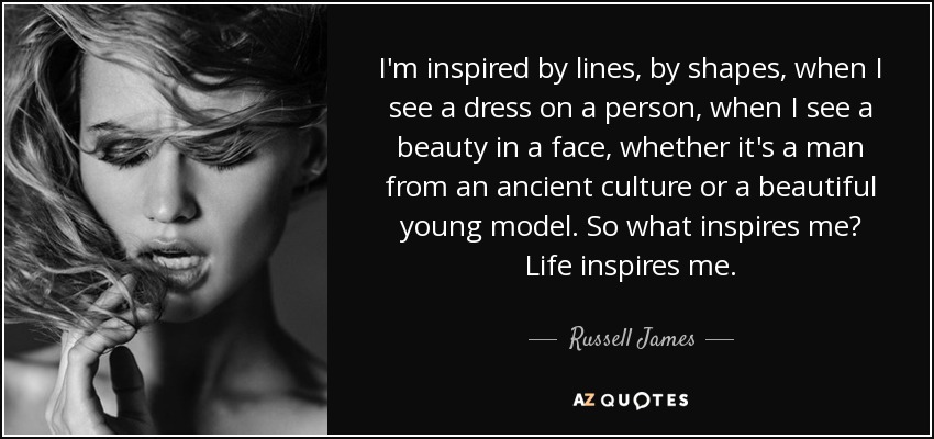 I'm inspired by lines, by shapes, when I see a dress on a person, when I see a beauty in a face, whether it's a man from an ancient culture or a beautiful young model. So what inspires me? Life inspires me. - Russell James