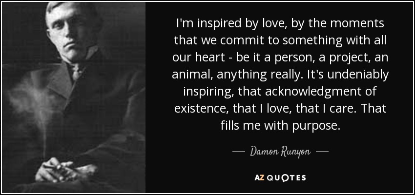 I'm inspired by love, by the moments that we commit to something with all our heart - be it a person, a project, an animal, anything really. It's undeniably inspiring, that acknowledgment of existence, that I love, that I care. That fills me with purpose. - Damon Runyon