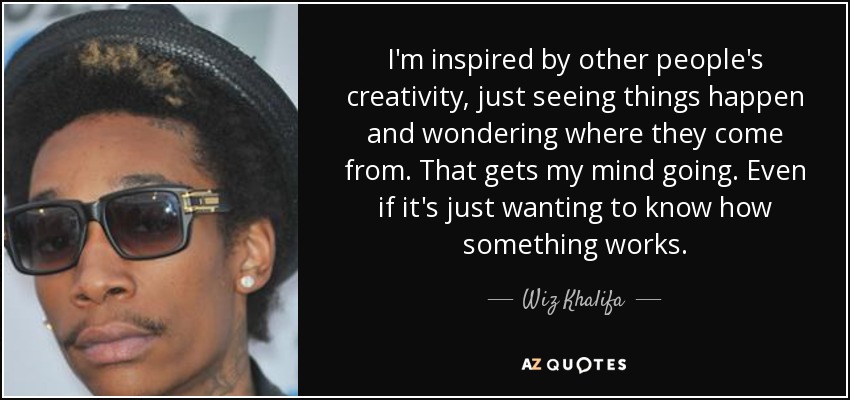 I'm inspired by other people's creativity, just seeing things happen and wondering where they come from. That gets my mind going. Even if it's just wanting to know how something works. - Wiz Khalifa