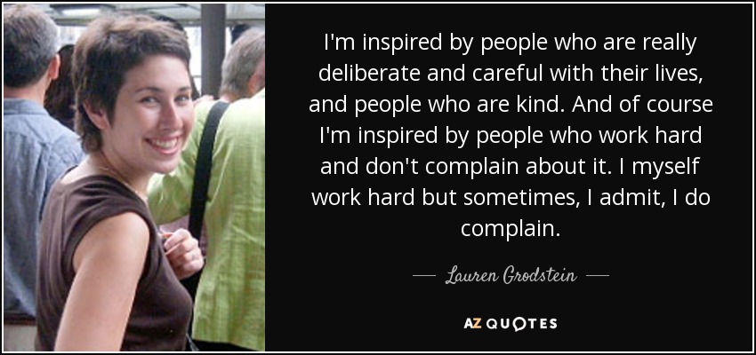 I'm inspired by people who are really deliberate and careful with their lives, and people who are kind. And of course I'm inspired by people who work hard and don't complain about it. I myself work hard but sometimes, I admit, I do complain. - Lauren Grodstein