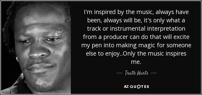 I'm inspired by the music, always have been, always will be, it's only what a track or instrumental interpretation from a producer can do that will excite my pen into making magic for someone else to enjoy..Only the music inspires me. - Truth Hurts