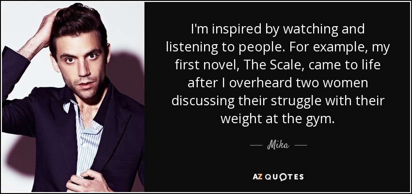 I'm inspired by watching and listening to people. For example, my first novel, The Scale, came to life after I overheard two women discussing their struggle with their weight at the gym. - Mika