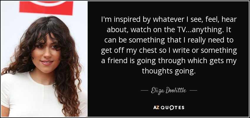 I'm inspired by whatever I see, feel, hear about, watch on the TV...anything. It can be something that I really need to get off my chest so I write or something a friend is going through which gets my thoughts going. - Eliza Doolittle
