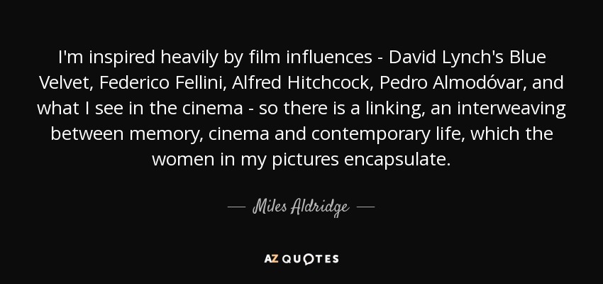 I'm inspired heavily by film influences - David Lynch's Blue Velvet, Federico Fellini, Alfred Hitchcock, Pedro Almodóvar, and what I see in the cinema - so there is a linking, an interweaving between memory, cinema and contemporary life, which the women in my pictures encapsulate. - Miles Aldridge