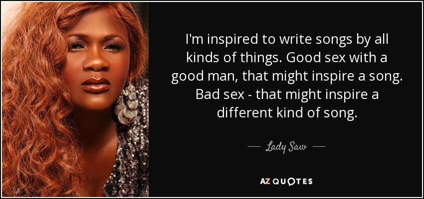I'm inspired to write songs by all kinds of things. Good sex with a good man, that might inspire a song. Bad sex - that might inspire a different kind of song. - Lady Saw