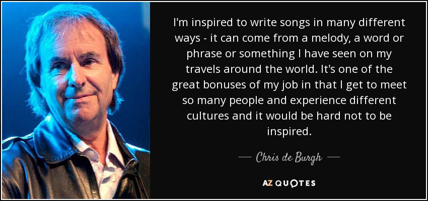 I'm inspired to write songs in many different ways - it can come from a melody, a word or phrase or something I have seen on my travels around the world. It's one of the great bonuses of my job in that I get to meet so many people and experience different cultures and it would be hard not to be inspired. - Chris de Burgh