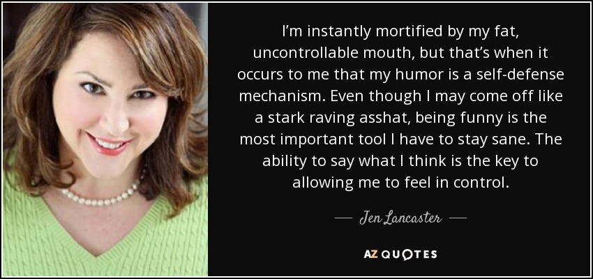 I’m instantly mortified by my fat, uncontrollable mouth, but that’s when it occurs to me that my humor is a self-defense mechanism. Even though I may come off like a stark raving asshat, being funny is the most important tool I have to stay sane. The ability to say what I think is the key to allowing me to feel in control. - Jen Lancaster