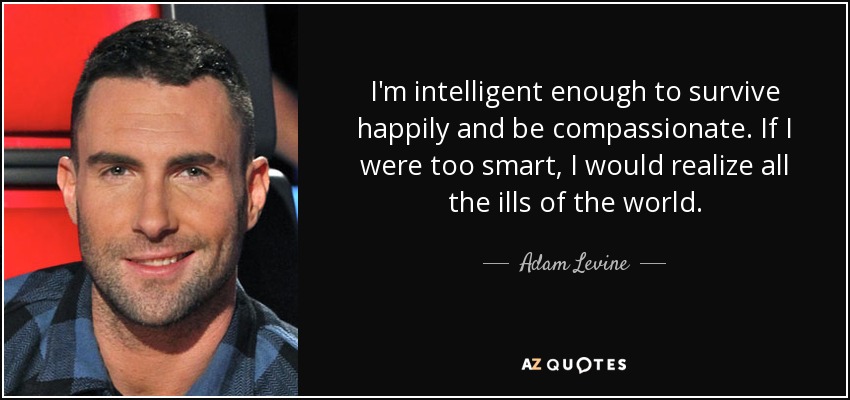 I'm intelligent enough to survive happily and be compassionate. If I were too smart, I would realize all the ills of the world. - Adam Levine