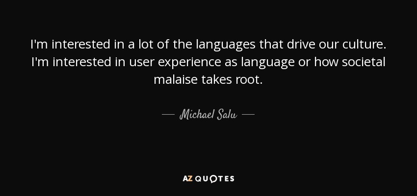 I'm interested in a lot of the languages that drive our culture. I'm interested in user experience as language or how societal malaise takes root. - Michael Salu