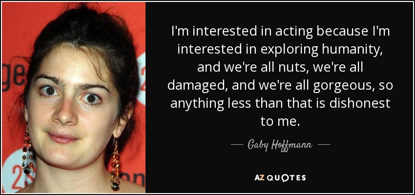 I'm interested in acting because I'm interested in exploring humanity, and we're all nuts, we're all damaged, and we're all gorgeous, so anything less than that is dishonest to me. - Gaby Hoffmann