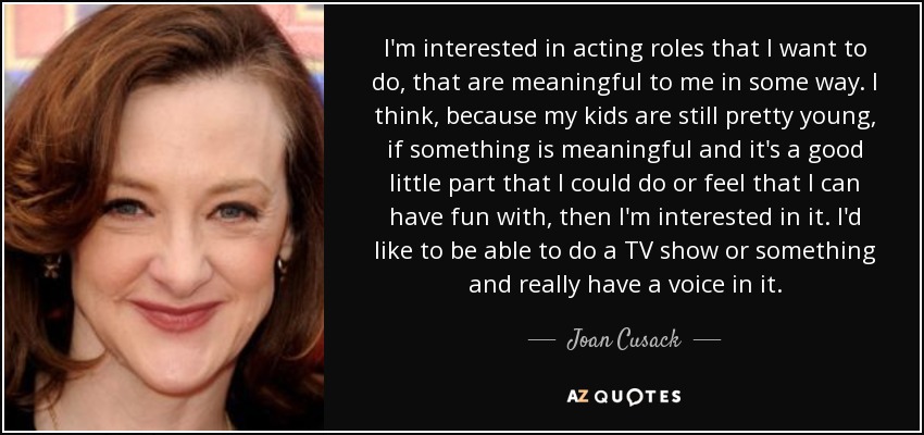 I'm interested in acting roles that I want to do, that are meaningful to me in some way. I think, because my kids are still pretty young, if something is meaningful and it's a good little part that I could do or feel that I can have fun with, then I'm interested in it. I'd like to be able to do a TV show or something and really have a voice in it. - Joan Cusack