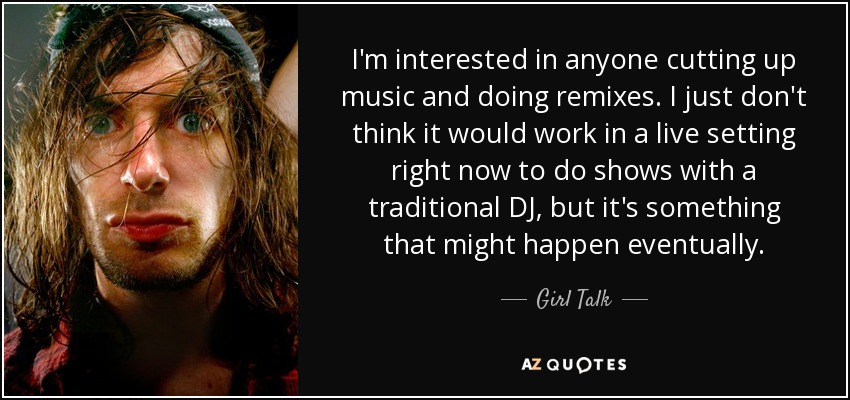 I'm interested in anyone cutting up music and doing remixes. I just don't think it would work in a live setting right now to do shows with a traditional DJ, but it's something that might happen eventually. - Girl Talk