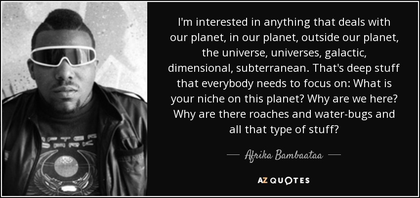 I'm interested in anything that deals with our planet, in our planet, outside our planet, the universe, universes, galactic, dimensional, subterranean. That's deep stuff that everybody needs to focus on: What is your niche on this planet? Why are we here? Why are there roaches and water-bugs and all that type of stuff? - Afrika Bambaataa