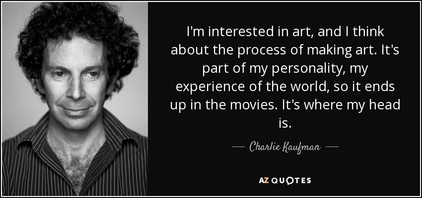 I'm interested in art, and I think about the process of making art. It's part of my personality, my experience of the world, so it ends up in the movies. It's where my head is. - Charlie Kaufman