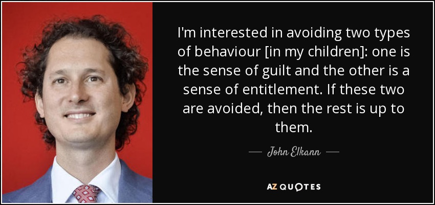 I'm interested in avoiding two types of behaviour [in my children]: one is the sense of guilt and the other is a sense of entitlement. If these two are avoided, then the rest is up to them. - John Elkann