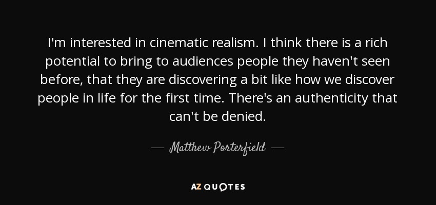 I'm interested in cinematic realism. I think there is a rich potential to bring to audiences people they haven't seen before, that they are discovering a bit like how we discover people in life for the first time. There's an authenticity that can't be denied. - Matthew Porterfield
