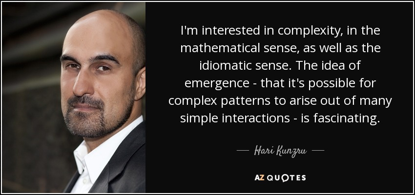 I'm interested in complexity, in the mathematical sense, as well as the idiomatic sense. The idea of emergence - that it's possible for complex patterns to arise out of many simple interactions - is fascinating. - Hari Kunzru