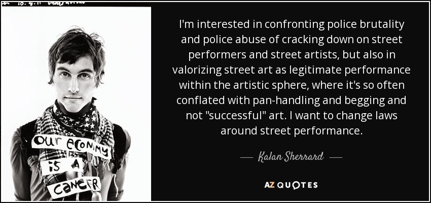 I'm interested in confronting police brutality and police abuse of cracking down on street performers and street artists, but also in valorizing street art as legitimate performance within the artistic sphere, where it's so often conflated with pan-handling and begging and not 