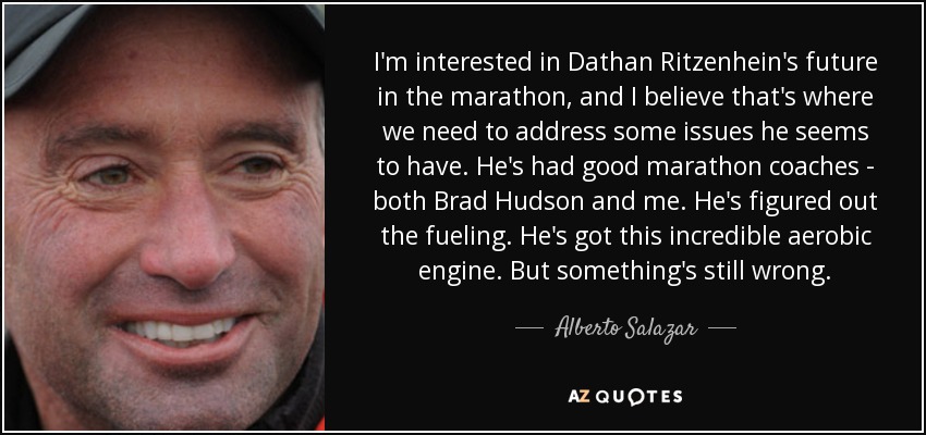 I'm interested in Dathan Ritzenhein's future in the marathon, and I believe that's where we need to address some issues he seems to have. He's had good marathon coaches - both Brad Hudson and me. He's figured out the fueling. He's got this incredible aerobic engine. But something's still wrong. - Alberto Salazar