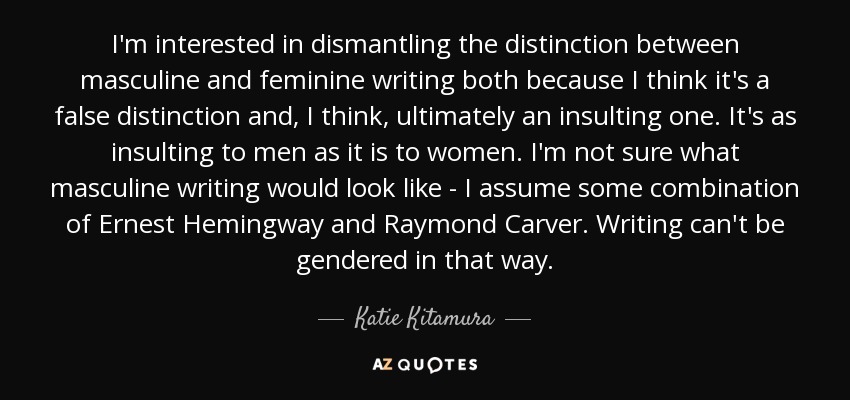 I'm interested in dismantling the distinction between masculine and feminine writing both because I think it's a false distinction and, I think, ultimately an insulting one. It's as insulting to men as it is to women. I'm not sure what masculine writing would look like - I assume some combination of Ernest Hemingway and Raymond Carver. Writing can't be gendered in that way. - Katie Kitamura