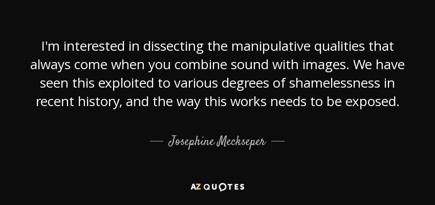 I'm interested in dissecting the manipulative qualities that always come when you combine sound with images. We have seen this exploited to various degrees of shamelessness in recent history, and the way this works needs to be exposed. - Josephine Meckseper